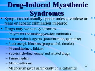 Drug-Induced Myasthenic Syndromes  Symptoms not usually appear unless overdose or renal or hepatic elimination impaired Drugs may worsen syndromes Polymixin and aminoglycoside antibiotics Antiarrhythmic agents (procainamide, quinidine) β-adrenergic blockers (propranolol, timolol) Phenothiazines, lithium Succinylcholine, curare and related drugs Trimethaphan Methoxyflurane Magnesium given parenterally or in cathartics 