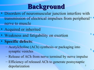 Background   Disorders of neuromuscular junction interfere with transmission of electrical impulses from peripheral nerve to muscle Acquired or inherited Weakness and fatigability on exertion Specific defects : Acetylcholine (ACh) synthesis or packaging into synaptic vesicles Release of ACh from nerve terminal by nerve impulse Efficiency of released ACh to generate postsynaptic depolarization 