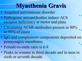 Myasthenia Gravis Acquired autoimmune disorder Pathogenic autoantibodies induce ACh receptor deficiency at motor end plate Circulating AChR antibodies present in 80% to 90% of cases IgG and complement components deposited on postsynaptic membrane Female-to-male ratio is 6:4 Peaks in women in third decade and in men in sixth or seventh decade 