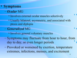 Symptoms Ocular  MG Involves external ocular muscles selectively Usually bilateral, asymmetric, and associated with ptosis and diplopia Generalized  MG Involves general voluntary muscles Symptoms may fluctuate from hour to hour, from day to day, or even longer periods Provoked or worsened by exertion, temperature extremes, infections, menses, and excitement 