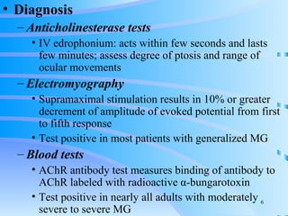 Diagnosis Anticholinesterase tests IV edrophonium: acts within few seconds and lasts few minutes; assess degree of ptosis and range of ocular movements Electromyography Supramaximal stimulation results in 10% or greater decrement of amplitude of evoked potential from first to fifth response Test positive in most patients with generalized MG Blood tests AChR antibody test measures binding of antibody to AChR labeled with radioactive  α-bungarotoxin Test positive in nearly all adults with moderately severe to severe MG 