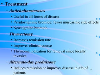 Treatment Anticholinesterases Useful in all forms of disease Pyridostigmine bromide: fewer muscarinic side effects Neostigmine bromide Thymectomy Increases remission rate Improves clinical course Thymoma indication for removal since locally invasive Alternate-day prednisone Induces remission or improves disease in > ½ of patients 