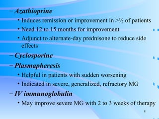 Azathioprine Induces remission or improvement in > ½ of patients Need 12 to 15 months for improvement Adjunct to alternate-day prednisone to reduce side effects Cyclosporine Plasmapheresis Helpful in patients with sudden worsening Indicated in severe, generalized, refractory MG IV immunoglobulin May improve severe MG with 2 to 3 weeks of therapy 