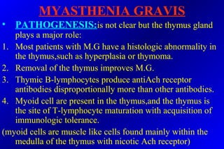 MYASTHENIA GRAVIS
• PATHOGENESIS:is not clear but the thymus gland
plays a major role:
1. Most patients with M.G have a histologic abnormality in
the thymus,such as hyperplasia or thymoma.
2. Removal of the thymus improves M.G.
3. Thymic B-lymphocytes produce antiAch receptor
antibodies disproportionally more than other antibodies.
4. Myoid cell are present in the thymus,and the thymus is
the site of T-lymphocyte maturation with acquisition of
immunologic tolerance.
(myoid cells are muscle like cells found mainly within the
medulla of the thymus with nicotic Ach receptor)
 