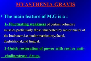 MYASTHENIA GRAVIS
• The main feature of M.G is a :
1- Fluctuating weakness of certain voluntary
muscles,particularly those innervated by motor nuclei of
the brainstem,i.e,ocular,masticatory,facial,
deglutitional,and lingual.
2-Quick restoration of power with rest or anti-
cholinestrase drugs.
 
