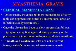 MYASTHENIA GRAVIS
• CLINICAL MANIFESTATIONS:
• Onset usually insidious but there are instances of fairly
rapid development,sometimes by an emotional upset or
infection(usually respiratory).
• Once the disease has begun,a slow progression follows.
• Symptoms may first appear during pregnancy or the
puerperium or in response to drugs used during anesthesia.
• Smooth and cardiac muscles are not involved.
• Sensory and reflexes are normal even in weak muscle.
 
