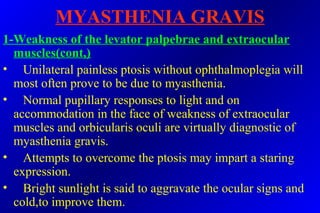 MYASTHENIA GRAVIS
1-Weakness of the levator palpebrae and extraocular
muscles(cont,)
• Unilateral painless ptosis without ophthalmoplegia will
most often prove to be due to myasthenia.
• Normal pupillary responses to light and on
accommodation in the face of weakness of extraocular
muscles and orbicularis oculi are virtually diagnostic of
myasthenia gravis.
• Attempts to overcome the ptosis may impart a staring
expression.
• Bright sunlight is said to aggravate the ocular signs and
cold,to improve them.
 