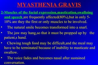 MYASTHENIA GRAVIS
2-Muscles of the facial expression,mastication,swalloing
and speech are frequently affected(80%),but in only 5-
10% are they the first or only muscles to be involved.
• The natural smile becomes transformed into a snarl.
• The jaw may hang,so that it must be propped up by the
patient,s hand.
• Chewing tough food may be difficult,and the meal may
have to be terminated because of inability to masticate and
swallow.
• The voice fades and becomes nasal after sustained
conversation.
 