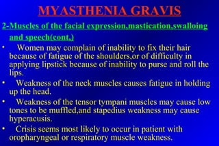 MYASTHENIA GRAVIS
2-Muscles of the facial expression,mastication,swalloing
and speech(cont,)
• Women may complain of inability to fix their hair
because of fatigue of the shoulders,or of difficulty in
applying lipstick because of inability to purse and roll the
lips.
• Weakness of the neck muscles causes fatigue in holding
up the head.
• Weakness of the tensor tympani muscles may cause low
tones to be muffled,and stapedius weakness may cause
hyperacusis.
• Crisis seems most likely to occur in patient with
oropharyngeal or respiratory muscle weakness.
 