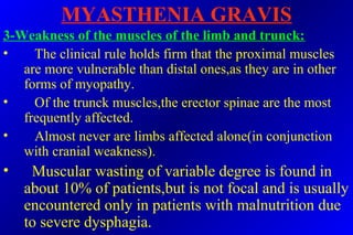 MYASTHENIA GRAVIS
3-Weakness of the muscles of the limb and trunck:
• The clinical rule holds firm that the proximal muscles
are more vulnerable than distal ones,as they are in other
forms of myopathy.
• Of the trunck muscles,the erector spinae are the most
frequently affected.
• Almost never are limbs affected alone(in conjunction
with cranial weakness).
• Muscular wasting of variable degree is found in
about 10% of patients,but is not focal and is usually
encountered only in patients with malnutrition due
to severe dysphagia.
 