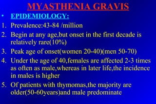 MYASTHENIA GRAVIS
• EPIDEMIOLOGY:
1. Prevalence:43-84 /million
2. Begin at any age,but onset in the first decade is
relatively rare(10%)
3. Peak age of onset(women 20-40)(men 50-70)
4. Under the age of 40,females are affected 2-3 times
as often as male,whereas in later life,the incidence
in males is higher
5. Of patients with thymomas,the majority are
older(50-60years)and male predominate.
 