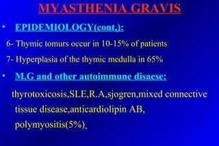 MYASTHENIA GRAVIS
• EPIDEMIOLOGY(cont,):
6- Thymic tomurs occur in 10-15% of patients
7- Hyperplasia of the thymic medulla in 65%
• M.G and other autoimmune disaese:
thyrotoxicosis,SLE,R.A,sjogren,mixed connective
tissue disease,anticardiolipin AB,
polymyositis(5%)
 