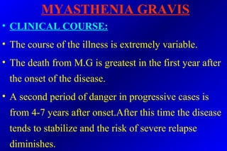 MYASTHENIA GRAVIS
• CLINICAL COURSE:
• The course of the illness is extremely variable.
• The death from M.G is greatest in the first year after
the onset of the disease.
• A second period of danger in progressive cases is
from 4-7 years after onset.After this time the disease
tends to stabilize and the risk of severe relapse
diminishes.
 