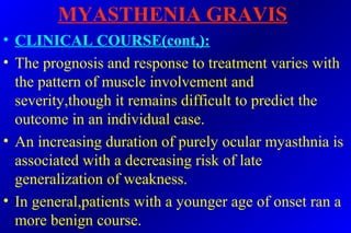MYASTHENIA GRAVIS
• CLINICAL COURSE(cont,):
• The prognosis and response to treatment varies with
the pattern of muscle involvement and
severity,though it remains difficult to predict the
outcome in an individual case.
• An increasing duration of purely ocular myasthnia is
associated with a decreasing risk of late
generalization of weakness.
• In general,patients with a younger age of onset ran a
more benign course.
 