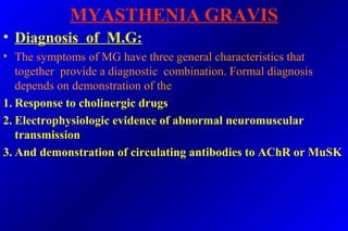 MYASTHENIA GRAVIS
• Diagnosis of M.G:
• The symptoms of MG have three general characteristics that
together provide a diagnostic combination. Formal diagnosis
depends on demonstration of the
1. Response to cholinergic drugs
2. Electrophysiologic evidence of abnormal neuromuscular
transmission
3. And demonstration of circulating antibodies to AChR or MuSK
 