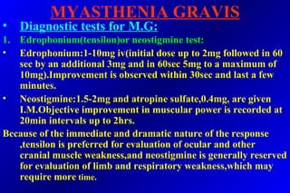 MYASTHENIA GRAVIS
• Diagnostic tests for M.G:
1. Edrophonium(tensilon)or neostigmine test:
• Edrophonium:1-10mg iv(initial dose up to 2mg followed in 60
sec by an additional 3mg and in 60sec 5mg to a maximum of
10mg).Improvement is observed within 30sec and last a few
minutes.
• Neostigmine:1.5-2mg and atropine sulfate,0.4mg, are given
I.M.Objective improvement in muscular power is recorded at
20min intervals up to 2hrs.
Because of the immediate and dramatic nature of the response
,tensilon is preferred for evaluation of ocular and other
cranial muscle weakness,and neostigmine is generally reserved
for evaluation of limb and respiratory weakness,which may
require more time.
 