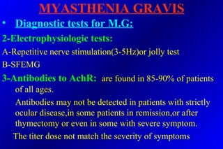 MYASTHENIA GRAVIS
• Diagnostic tests for M.G:
2-Electrophysiologic tests:
A-Repetitive nerve stimulation(3-5Hz)or jolly test
B-SFEMG
3-Antibodies to AchR: are found in 85-90% of patients
of all ages.
Antibodies may not be detected in patients with strictly
ocular disease,in some patients in remission,or after
thymectomy or even in some with severe symptom.
The titer dose not match the severity of symptoms.
 