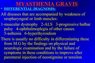 MYASTHENIA GRAVIS
• DIFFERENTIAL DIAGNOSIS:
All diseases that are accompanied by weakness of
oropharyngeal or limb muscles:
1-muscular dystrophy 2-ALS 3-progressive bulbar
palsy 4-ophthalmoplegia of other causes
5-asthenia 6-hyperthyroidism
There is usually no difficulty in differentiating these
from M.G by the findings on physical and
neurologic examination and by the failure of
symptoms in these conditions to improve after
parenteral injection of neostigmine or tensilon
 