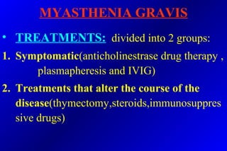 MYASTHENIA GRAVIS
• TREATMENTS: divided into 2 groups:
1. Symptomatic(anticholinestrase drug therapy ,
plasmapheresis and IVIG)
2. Treatments that alter the course of the
disease(thymectomy,steroids,immunosuppres
sive drugs)
 