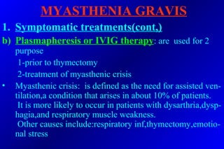 MYASTHENIA GRAVIS
1. Symptomatic treatments(cont,)
b) Plasmapheresis or IVIG therapy: are used for 2
purpose
1-prior to thymectomy
2-treatment of myasthenic crisis
• Myasthenic crisis: is defined as the need for assisted ven-
tilation,a condition that arises in about 10% of patients.
It is more likely to occur in patients with dysarthria,dysp-
hagia,and respiratory muscle weakness.
Other causes include:respiratory inf,thymectomy,emotio-
nal stress
 