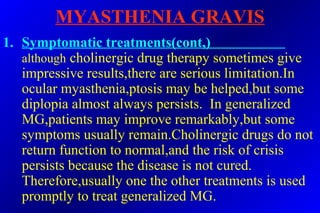 MYASTHENIA GRAVIS
1. Symptomatic treatments(cont,)
although cholinergic drug therapy sometimes give
impressive results,there are serious limitation.In
ocular myasthenia,ptosis may be helped,but some
diplopia almost always persists. In generalized
MG,patients may improve remarkably,but some
symptoms usually remain.Cholinergic drugs do not
return function to normal,and the risk of crisis
persists because the disease is not cured.
Therefore,usually one the other treatments is used
promptly to treat generalized MG.
 