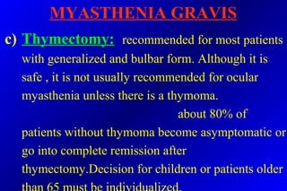 MYASTHENIA GRAVIS
c) Thymectomy: recommended for most patients
with generalized and bulbar form. Although it is
safe , it is not usually recommended for ocular
myasthenia unless there is a thymoma.
about 80% of
patients without thymoma become asymptomatic or
go into complete remission after
thymectomy.Decision for children or patients older
 