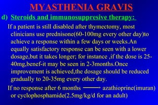 MYASTHENIA GRAVIS
d) Steroids and immunosuppresive therapy:
If a patient is still disabled after thymectomy, most
clinicians use prednisone(60-100mg every other day)to
achieve a response within a few days or weeks.An
equally satisfactory response can be seen with a lower
dosage,but it takes longer; for instance ,if the dose is 25-
40mg,benef-it may be seen in 2-3months.Once
improvement is achieved,the dosage should be reduced
gradually to 20-35mg every other day.
If no response after 6 months azathioprine(imuran)
or cyclophosphamide(2.5mg/kg/d for an adult)
 