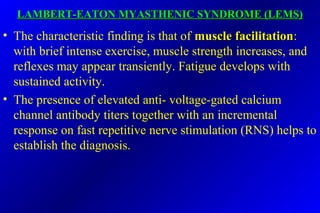 LAMBERT-EATON MYASTHENIC SYNDROME (LEMS)LAMBERT-EATON MYASTHENIC SYNDROME (LEMS)
• The characteristic finding is that of muscle facilitationmuscle facilitation:
with brief intense exercise, muscle strength increases, and
reflexes may appear transiently. Fatigue develops with
sustained activity.
• The presence of elevated anti- voltage-gated calcium
channel antibody titers together with an incremental
response on fast repetitive nerve stimulation (RNS) helps to
establish the diagnosis.
 