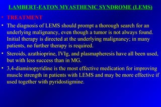 LAMBERT-EATON MYASTHENIC SYNDROME (LEMS)LAMBERT-EATON MYASTHENIC SYNDROME (LEMS)
• TREATMENT
• The diagnosis of LEMS should prompt a thorough search for an
underlying malignancy, even though a tumor is not always found.
Initial therapy is directed at the underlying malignancy; in many
patients, no further therapy is required.
• Steroids, azathioprine, IVIg, and plasmapheresis have all been used,
but with less success than in MG.
• 3,4-diaminopyridine is the most effective medication for improving
muscle strength in patients with LEMS and may be more effective if
used together with pyridostigmine.
 