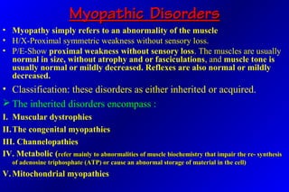 Myopathic DisordersMyopathic Disorders
• Myopathy simply refers to an abnormality of the muscle
• H/X-Proximal symmetric weakness without sensory loss.
• P/E-Show proximal weakness without sensory loss. The muscles are usually
normal in size, without atrophy and or fasciculations, and muscle tone is
usually normal or mildly decreased. Reflexes are also normal or mildly
decreased.
• Classification: these disorders as either inherited or acquired.
 The inherited disorders encompass :
I. Muscular dystrophies
II.The congenital myopathies
III. Channelopathies
IV. Metabolic ((refer mainly to abnormalities of muscle biochemistry that impair the re- synthesisrefer mainly to abnormalities of muscle biochemistry that impair the re- synthesis
of adenosine triphosphate (ATP) or cause an abnormal storage of material in the cell)of adenosine triphosphate (ATP) or cause an abnormal storage of material in the cell)
V. Mitochondrial myopathies
 