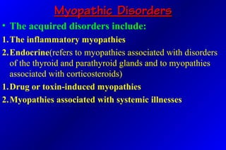 Myopathic DisordersMyopathic Disorders
• The acquired disorders include:
1.The inflammatory myopathies
2.Endocrine(refers to myopathies associated with disorders
of the thyroid and parathyroid glands and to myopathies
associated with corticosteroids)
1.Drug or toxin-induced myopathies
2.Myopathies associated with systemic illnesses
 