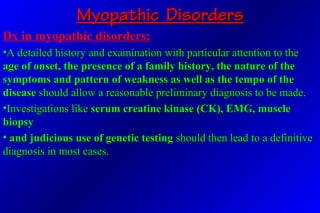 Myopathic DisordersMyopathic Disorders
Dx in myopathic disorders:
•A detailed history and examination with particular attention to theA detailed history and examination with particular attention to the
age of onset, the presence of a family history, the nature of theage of onset, the presence of a family history, the nature of the
symptoms and pattern of weakness as well as the tempo of thesymptoms and pattern of weakness as well as the tempo of the
diseasedisease should allow a reasonable preliminary diagnosis to be made.should allow a reasonable preliminary diagnosis to be made.
•Investigations likeInvestigations like serum creatine kinase (CK), EMG, muscleserum creatine kinase (CK), EMG, muscle
biopsybiopsy
• and judicious use of genetic testingand judicious use of genetic testing should then lead to a definitiveshould then lead to a definitive
diagnosis in most cases.diagnosis in most cases.
 