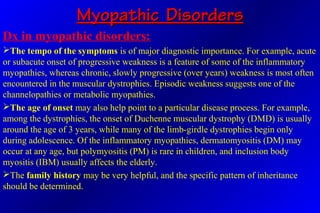 Myopathic DisordersMyopathic Disorders
Dx in myopathic disorders:
The tempo of the symptoms is of major diagnostic importance. For example, acute
or subacute onset of progressive weakness is a feature of some of the inflammatory
myopathies, whereas chronic, slowly progressive (over years) weakness is most often
encountered in the muscular dystrophies. Episodic weakness suggests one of the
channelopathies or metabolic myopathies.
The age of onset may also help point to a particular disease process. For example,
among the dystrophies, the onset of Duchenne muscular dystrophy (DMD) is usually
around the age of 3 years, while many of the limb-girdle dystrophies begin only
during adolescence. Of the inflammatory myopathies, dermatomyositis (DM) may
occur at any age, but polymyositis (PM) is rare in children, and inclusion body
myositis (IBM) usually affects the elderly.
The family history may be very helpful, and the specific pattern of inheritance
should be determined.
 