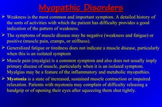 Myopathic DisordersMyopathic Disorders
 Weakness is the most common and important symptom. A detailed history of
the sorts of activities with which the patient has difficulty provides a good
indication of the pattern of weakness.
 The symptoms of muscle disease may be negative (weakness and fatigue) or
positive (muscle pain, cramps, or stiffness).
 Generalized fatigue or tiredness does not indicate a muscle disease, particularly
when this is an isolated symptom
 Muscle pain (myalgia) is a common symptom and also does not usually imply
primary disease of muscle, particularly when it is an isolated symptom.
Myalgias may be a feature of the inflammatory and metabolic myopathies.
 Myotonia is a state of increased, sustained muscle contraction or impaired
relaxation. Patients with myotonia may complain of difficulty releasing a
handgrip or of opening their eyes after squeezing them shut tightly.
 