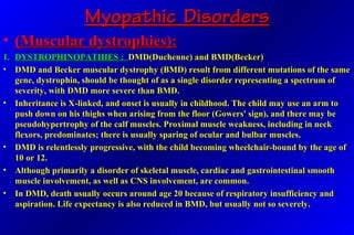 Myopathic DisordersMyopathic Disorders
• (Muscular dystrophies):(Muscular dystrophies):
1.1. DYSTROPHINOPATHIES :DYSTROPHINOPATHIES : DMD(Duchenne) and BMD(Becker)DMD(Duchenne) and BMD(Becker)
• DMD and Becker muscular dystrophy (BMD) result from different mutations of the sameDMD and Becker muscular dystrophy (BMD) result from different mutations of the same
gene, dystrophin, should be thought of as a single disorder representing a spectrum ofgene, dystrophin, should be thought of as a single disorder representing a spectrum of
severity, with DMD more severe than BMD.severity, with DMD more severe than BMD.
• Inheritance is X-linked, and onset is usually in childhood. The child may use an arm toInheritance is X-linked, and onset is usually in childhood. The child may use an arm to
push down on his thighs when arising from the floor (Gowers' sign), and there may bepush down on his thighs when arising from the floor (Gowers' sign), and there may be
pseudohypertrophy of the calf muscles. Proximal muscle weakness, including in neckpseudohypertrophy of the calf muscles. Proximal muscle weakness, including in neck
flexors, predominates; there is usually sparing of ocular and bulbar muscles.flexors, predominates; there is usually sparing of ocular and bulbar muscles.
• DMD is relentlessly progressive, with the child becoming wheelchair-bound by the age ofDMD is relentlessly progressive, with the child becoming wheelchair-bound by the age of
10 or 12.10 or 12.
• Although primarily a disorder of skeletal muscle, cardiac and gastrointestinal smoothAlthough primarily a disorder of skeletal muscle, cardiac and gastrointestinal smooth
muscle involvement, as well as CNS involvement, are common.muscle involvement, as well as CNS involvement, are common.
• In DMD, death usually occurs around age 20 because of respiratory insufficiency andIn DMD, death usually occurs around age 20 because of respiratory insufficiency and
aspiration. Life expectancy is also reduced in BMD, but usually not so severely.aspiration. Life expectancy is also reduced in BMD, but usually not so severely.
 