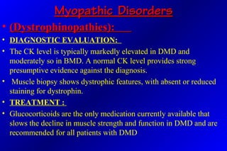 Myopathic DisordersMyopathic Disorders
• (Dystrophinopathies):(Dystrophinopathies):
• DIAGNOSTIC EVALUATION:
• The CK level is typically markedly elevated in DMD and
moderately so in BMD. A normal CK level provides strong
presumptive evidence against the diagnosis.
• Muscle biopsy shows dystrophic features, with absent or reduced
staining for dystrophin.
• TREATMENT :
• Glucocorticoids are the only medication currently available that
slows the decline in muscle strength and function in DMD and are
recommended for all patients with DMD
 