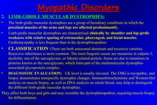 Myopathic DisordersMyopathic Disorders
2. LIMB-GIRDLE MUSCULAR DYSTROPHIES:
• The limb-girdle muscular dystrophies are a group of hereditary conditions in which the
proximal muscles of the arms and legs are affected predominantly.
• Limb-girdle muscular dystrophies are characterized clinically by shoulder and hip girdle
weakness with relative sparing of extraocular, pharyngeal, and facial muscles.
Cardiomyopathy is less frequent than in the dystrophinopathies
• CLASSIFICATION :There are both autosomal dominant and recessive varieties.
Recessive inheritance is more common. The most frequent causes are mutations in calpain-3,
dysferlin, one of the sarcoglycans, or fukutin related protein. Some are due to mutations in
proteins known as the sarcoglycans, which form part of the multimolecular dystrophin-
associated glycoprotein complex.
• DIAGNOSTIC EVALUATION: CK level is usually elevated. The EMG is myopathic, and
biopsy demonstrates nonspecific dystrophic changes. Immunohistochemistry and Western blot
analysis on muscle biopsy, as well as DNA analysis on whole blood, may help to distinguish
the different limb-girdle muscular dystrophies.
They affect both boys and girls and may resemble the dystrophinopathies, requiring muscle biopsy
for differentiation.
 