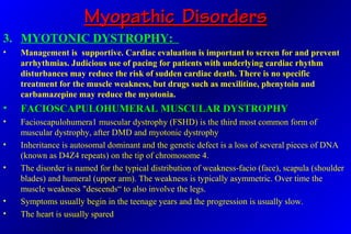 Myopathic DisordersMyopathic Disorders
3. MYOTONIC DYSTROPHY:
• Management is supportive. Cardiac evaluation is important to screen for and prevent
arrhythmias. Judicious use of pacing for patients with underlying cardiac rhythm
disturbances may reduce the risk of sudden cardiac death. There is no specific
treatment for the muscle weakness, but drugs such as mexilitine, phenytoin and
carbamazepine may reduce the myotonia.
• FACIOSCAPULOHUMERAL MUSCULAR DYSTROPHYFACIOSCAPULOHUMERAL MUSCULAR DYSTROPHY
• Facioscapulohumera1 muscular dystrophy (FSHD) is the third most common form of
muscular dystrophy, after DMD and myotonic dystrophy
• Inheritance is autosomal dominant and the genetic defect is a loss of several pieces of DNA
(known as D4Z4 repeats) on the tip of chromosome 4.
• The disorder is named for the typical distribution of weakness-facio (face), scapula (shoulder
blades) and humeral (upper arm). The weakness is typically asymmetric. Over time the
muscle weakness "descends“ to also involve the legs.
• Symptoms usually begin in the teenage years and the progression is usually slow.
• The heart is usually spared
 