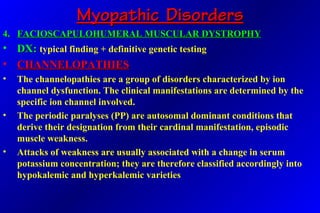Myopathic DisordersMyopathic Disorders
4.4. FACIOSCAPULOHUMERAL MUSCULAR DYSTROPHYFACIOSCAPULOHUMERAL MUSCULAR DYSTROPHY
• DX:DX: typical finding + definitive genetic testing
• CHANNELOPATHIESCHANNELOPATHIES
• The channelopathies are a group of disorders characterized by ion
channel dysfunction. The clinical manifestations are determined by the
specific ion channel involved.
• The periodic paralyses (PP) are autosomal dominant conditions that
derive their designation from their cardinal manifestation, episodic
muscle weakness.
• Attacks of weakness are usually associated with a change in serum
potassium concentration; they are therefore classified accordingly into
hypokalemic and hyperkalemic varieties
 