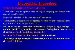 Myopathic DisordersMyopathic Disorders
• MITOCHONDRIAL MYOPATHIES
• The mitochondrial myopathies are a heterogeneous group of disorders with
systemic manifestations.
• Maternally inherited is the usual mode of inheritance
• The myopathy is frequently accompanied by other systemic manifestations
(e.g., seizure, stroke, migraine, diabetes).
• DX: There are no characteristic clinical or electrophysiologic findings in
the mitochondrial myopathies, but a common finding is the co-occurrence
of a myopathy and a peripheral neuropathy.
• Serum or CSF lactate and pyruvate are often increased.
• The histopathologic changes are also nonspecific and include the presence
of ragged red fibers
 