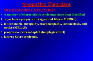 Myopathic DisordersMyopathic Disorders
• MITOCHONDRIAL MYOPATHIES
• A number of characteristic syndromes have been identified
1. myoclonic epilepsy with ragged red fibers (MERRF)
2. mitochondrial myopathy, encephalopathy, lactoacidosis, and
stroke (MELAS)
3. progressive external ophthalmoplegia (PEO)
4. Kearns-Sayre syndrome.
 