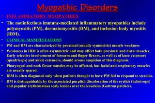 Myopathic DisordersMyopathic Disorders
• INFLAMMATORY MYOPATHIES
• The noninfectious immune-mediated inflammatory myopathies include
polymyositis (PM), dermatomyositis (DM), and inclusion body myositis
(IBM).
• CLINICAL MANIFESTATIONS
• PM and DM are characterized by proximal (usually symmetric) muscle weakness
• Weakness in IBM is often asymmetric and may affect both proximal and distal muscles.
Early selective involvement of forearm and finger flexors, as well as of knee extensors
(quadriceps) and ankle extensors, should arouse suspicion of this diagnosis.
• Pharyngeal and neck flexor muscles may be affected, but facial and respiratory muscles
are usually spared.
• IBM is often diagnosed only when patients thought to have PM fail to respond to steroids.
• DM is distinguishable by the associated purplish discoloration of the eyelids (heliotrope)
and popular erythematous scaly lesions over the knuckles (Gottron patches).
 