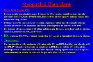 Myopathic DisordersMyopathic Disorders
• DDx DM from PM
• Extramuscular manifestations are frequent in DM. Cardiac manifestations include
conduction defects, tachyarrhythmias, myocarditis, and congestive cardiac failure and
Interstitial lung disease
• DM may occur in the context of systemic sclerosis or other mixed connective tissue
disease, and there is an increased incidence of malignancy in patients with DM.
• PM is more often associated with other autoimmune diseases, including Crohn's disease,
vasculitis, sarcoidosis, MG, and others.
• DX:DX: elevated CK(90% of cases), myopathic EMG, and a characteristic muscle biopsy.elevated CK(90% of cases), myopathic EMG, and a characteristic muscle biopsy.
• TreatmentTreatment
• Corticosteroids are the mainstay of treatment in PM and DM, but they are of no benefit
in IBM. IVIg has been shown to be beneficial in DM, but its role in PM is less clear.
Plasmapheresis is probably not beneficial. Steroid-sparing agents such as azathioprine
and methotrexate should be reserved for patients with refractory disease.
 