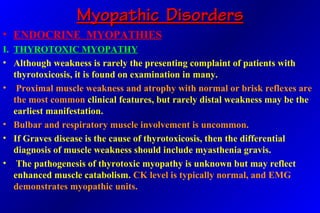 Myopathic DisordersMyopathic Disorders
• ENDOCRINE MYOPATHIES
I. THYROTOXIC MYOPATHY
• Although weakness is rarely the presenting complaint of patients with
thyrotoxicosis, it is found on examination in many.
• Proximal muscle weakness and atrophy with normal or brisk reflexes are
the most common clinical features, but rarely distal weakness may be the
earliest manifestation.
• Bulbar and respiratory muscle involvement is uncommon.
• If Graves disease is the cause of thyrotoxicosis, then the differential
diagnosis of muscle weakness should include myasthenia gravis.
• The pathogenesis of thyrotoxic myopathy is unknown but may reflect
enhanced muscle catabolism. CK level is typically normal, and EMG
demonstrates myopathic units.
 