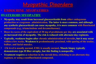 Myopathic DisordersMyopathic Disorders
• ENDOCRINE MYOPATHIESENDOCRINE MYOPATHIES
III.III.STEROID MYOPATHYSTEROID MYOPATHY
• Myopathy may result from increased glucocorticoids fromMyopathy may result from increased glucocorticoids from either endogenouseither endogenous
production or exogenous administrationproduction or exogenous administration. The latter is more common, and although. The latter is more common, and although
any synthetic glucocorticoid can cause myopathy, it is more commonany synthetic glucocorticoid can cause myopathy, it is more common with fluorinatedwith fluorinated
compounds (e.g., triamcinolone and dexamethasone).compounds (e.g., triamcinolone and dexamethasone).
• Doses in excess of the equivalent of 30 mg of prednisone per dayDoses in excess of the equivalent of 30 mg of prednisone per day are associated withare associated with
an increased risk of myopathy. The risk is reduced with alternate-day regimens.an increased risk of myopathy. The risk is reduced with alternate-day regimens.
• Typically, weakness begins afterTypically, weakness begins after chronic administration of steroidschronic administration of steroids, but it may occur, but it may occur
within a few weekswithin a few weeks. Weakness is. Weakness is predominantly proximal, with sparing of the ocular,predominantly proximal, with sparing of the ocular,
bulbar, and facial muscles.bulbar, and facial muscles.
• CK level is usually normal. EMG is usually normalCK level is usually normal. EMG is usually normal. Muscle biopsy typically. Muscle biopsy typically
demonstrates type II fiber atrophy, but this finding is nonspecific.demonstrates type II fiber atrophy, but this finding is nonspecific.
• Treatment requires aTreatment requires a reduction in the steroid dose, switching to an alternate-dayreduction in the steroid dose, switching to an alternate-day
regimen, or using a nonfluorinated compound.regimen, or using a nonfluorinated compound.
 