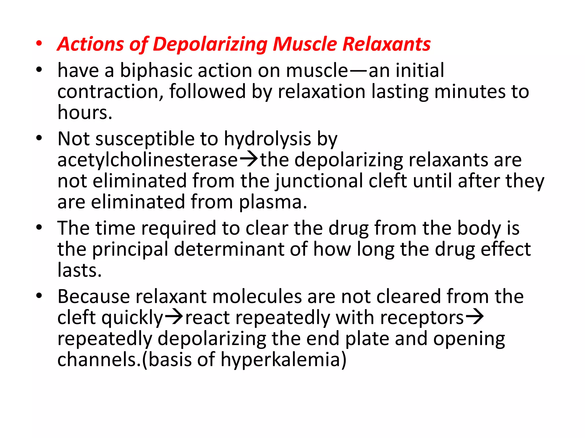 • Actions of Depolarizing Muscle Relaxants
• have a biphasic action on muscle—an initial
contraction, followed by relaxation lasting minutes to
hours.
• Not susceptible to hydrolysis by
acetylcholinesterasethe depolarizing relaxants are
not eliminated from the junctional cleft until after they
are eliminated from plasma.
• The time required to clear the drug from the body is
the principal determinant of how long the drug effect
lasts.
• Because relaxant molecules are not cleared from the
cleft quicklyreact repeatedly with receptors
repeatedly depolarizing the end plate and opening
channels.(basis of hyperkalemia)
 