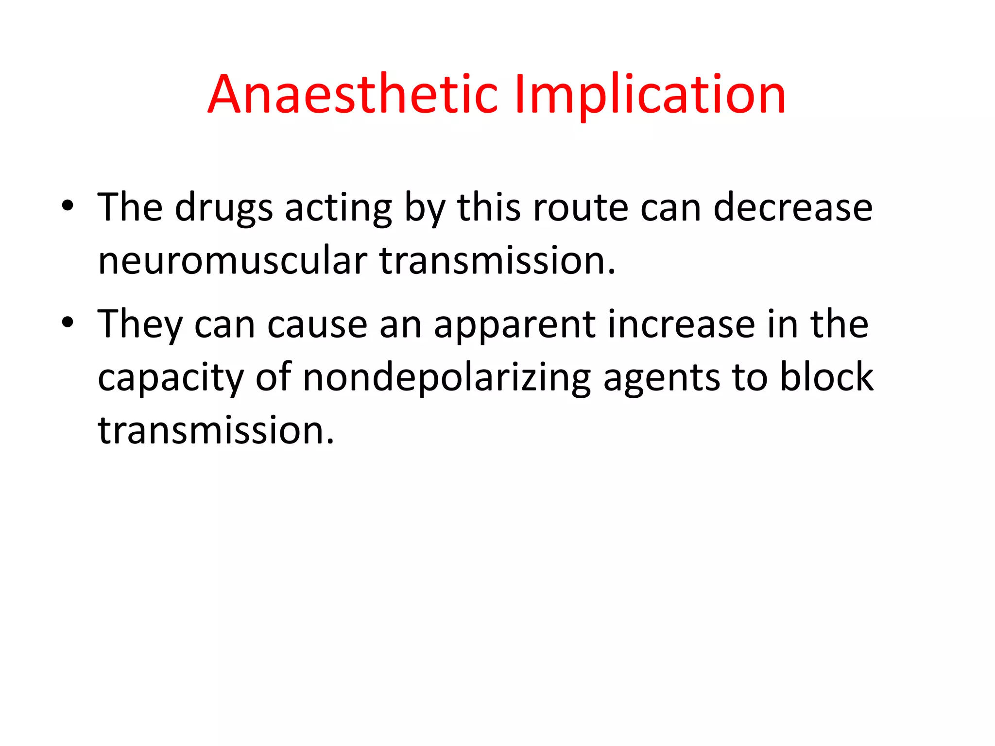 Anaesthetic Implication
• The drugs acting by this route can decrease
neuromuscular transmission.
• They can cause an apparent increase in the
capacity of nondepolarizing agents to block
transmission.
 