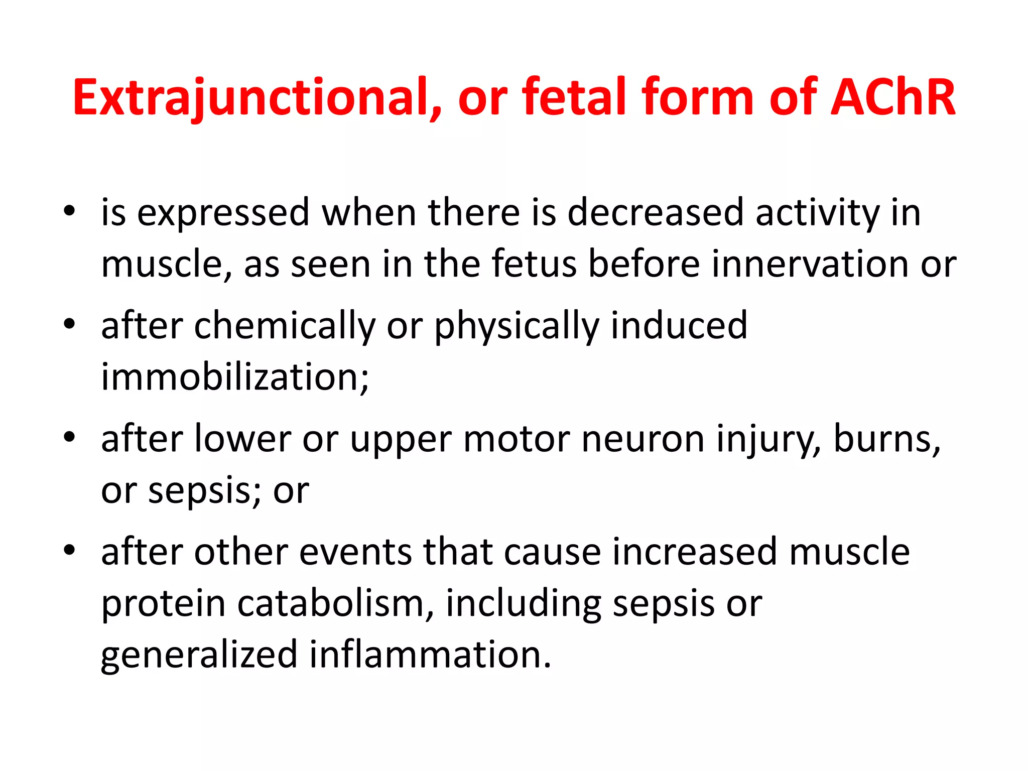 Extrajunctional, or fetal form of AChR
• is expressed when there is decreased activity in
muscle, as seen in the fetus before innervation or
• after chemically or physically induced
immobilization;
• after lower or upper motor neuron injury, burns,
or sepsis; or
• after other events that cause increased muscle
protein catabolism, including sepsis or
generalized inflammation.
 