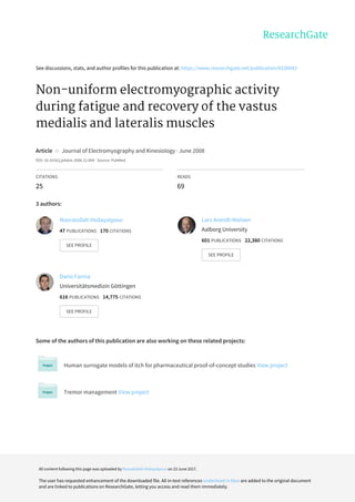 See	discussions,	stats,	and	author	profiles	for	this	publication	at:	https://www.researchgate.net/publication/6530042
Non-uniform	electromyographic	activity
during	fatigue	and	recovery	of	the	vastus
medialis	and	lateralis	muscles
Article		in		Journal	of	Electromyography	and	Kinesiology	·	June	2008
DOI:	10.1016/j.jelekin.2006.12.004	·	Source:	PubMed
CITATIONS
25
READS
69
3	authors:
Some	of	the	authors	of	this	publication	are	also	working	on	these	related	projects:
Human	surrogate	models	of	itch	for	pharmaceutical	proof-of-concept	studies	View	project
Tremor	management	View	project
Nosratollah	Hedayatpour
47	PUBLICATIONS			170	CITATIONS			
SEE	PROFILE
Lars	Arendt-Nielsen
Aalborg	University
601	PUBLICATIONS			22,380	CITATIONS			
SEE	PROFILE
Dario	Farina
Universitätsmedizin	Göttingen
616	PUBLICATIONS			14,775	CITATIONS			
SEE	PROFILE
All	content	following	this	page	was	uploaded	by	Nosratollah	Hedayatpour	on	23	June	2017.
The	user	has	requested	enhancement	of	the	downloaded	file.	All	in-text	references	underlined	in	blue	are	added	to	the	original	document
and	are	linked	to	publications	on	ResearchGate,	letting	you	access	and	read	them	immediately.
 