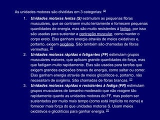 As unidades motoras são divididas em 3 categorias: [2]
1. Unidades motoras lentas (S) estimulam as pequenas fibras
musculares, que se contraem muito lentamente e fornecem pequenas
quantidades de energia, mas são muito resistentes à fadiga, por isso
são usadas para sustentar a contração muscular, como manter o
corpo ereto. Elas ganham energia através de meios oxidativos e,
portanto, exigem oxigênio. São também são chamadas de fibras
vermelhas. [2]
2. Unidades motoras rápidas e fatigantes (FF) estimulam grupos
musculares maiores, que aplicam grande quantidades de força, mas
que fadigam muito rapidamente. Elas são usadas para tarefas que
exigem grandes explosões breves de energia, como saltar ou correr.
Elas ganham energia através de meios glicolíticos e, portanto, não
necessitam de oxigênio. São chamadas de fibras brancas. [2]
3. Unidades motoras rápidas e resistentes à fadiga (FR) estimulam
grupos musculares de tamanho moderado que não reagem tão
rapidamente quanto as unidades motoras do FF, mas podem ser
sustentados por muito mais tempo (como está implícito no nome) e
fornecer mais força do que unidades motoras S. Usam meios
oxidativos e glicolíticos para ganhar energia. [2]
 
